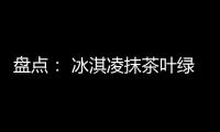 盘点： 冰淇凌抹茶叶绿才是阳春三月该有的颜色